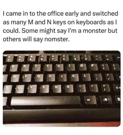 Picture of a keyboard with the M and N keys swapped captioned: "I came in to the office early and switched as many M and N keys on keyboards as I could. Some might say I'm a monster but others will say nomster."